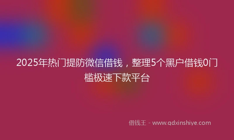 2025年热门提防微信借钱，整理5个黑户借钱0门槛极速下款平台