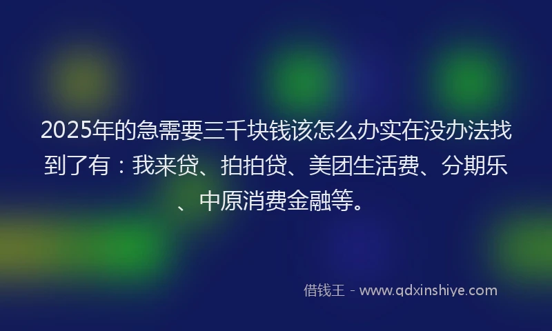 2025年的急需要三千块钱该怎么办实在没办法找到了有：我来贷、拍拍贷、美团生活费、分期乐、中原消费金融等。