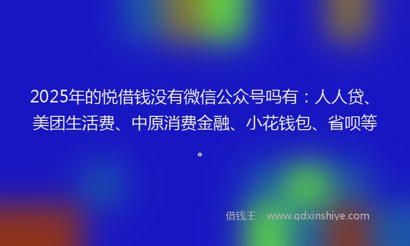 2025年的悦借钱没有微信公众号吗有：人人贷、美团生活费、中原消费金融、小花钱包、省呗等。
