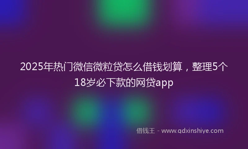 2025年热门微信微粒贷怎么借钱划算，整理5个18岁必下款的网贷app