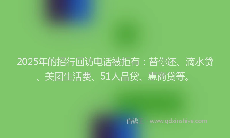 2025年的招行回访电话被拒有：替你还、滴水贷、美团生活费、51人品贷、惠商贷等。