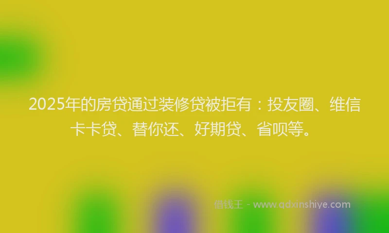 2025年的房贷通过装修贷被拒有：投友圈、维信卡卡贷、替你还、好期贷、省呗等。