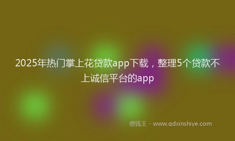 2025年热门掌上花贷款app下载，整理5个贷款不上诚信平台的app