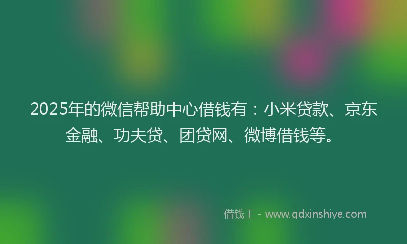 2025年的微信帮助中心借钱有：小米贷款、京东金融、功夫贷、团贷网、微博借钱等。