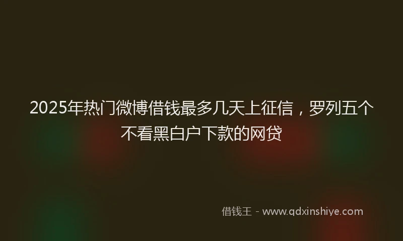 2025年热门微博借钱最多几天上征信，罗列五个不看黑白户下款的网贷