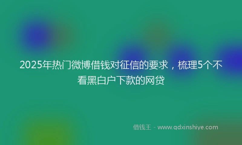 2025年热门微博借钱对征信的要求，梳理5个不看黑白户下款的网贷