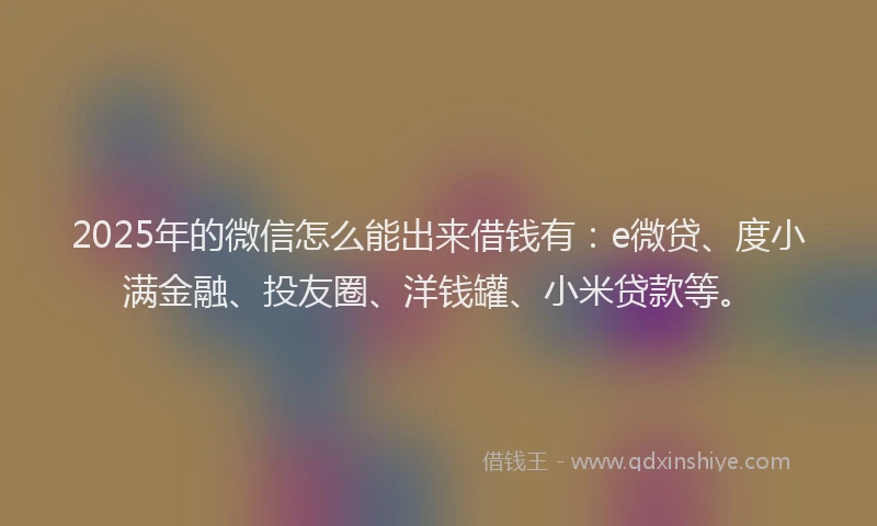 2025年的微信怎么能出来借钱有：e微贷、度小满金融、投友圈、洋钱罐、小米贷款等。
