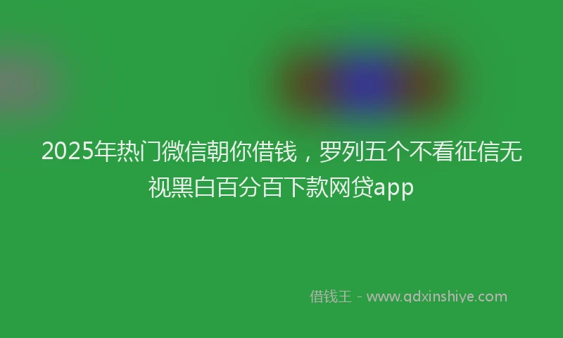 2025年热门微信朝你借钱，罗列五个不看征信无视黑白百分百下款网贷app