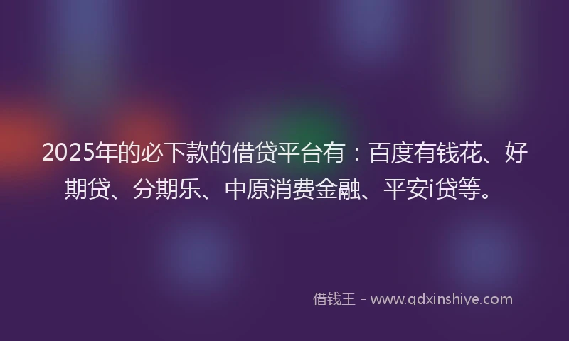 2025年的必下款的借贷平台有：百度有钱花、好期贷、分期乐、中原消费金融、平安i贷等。