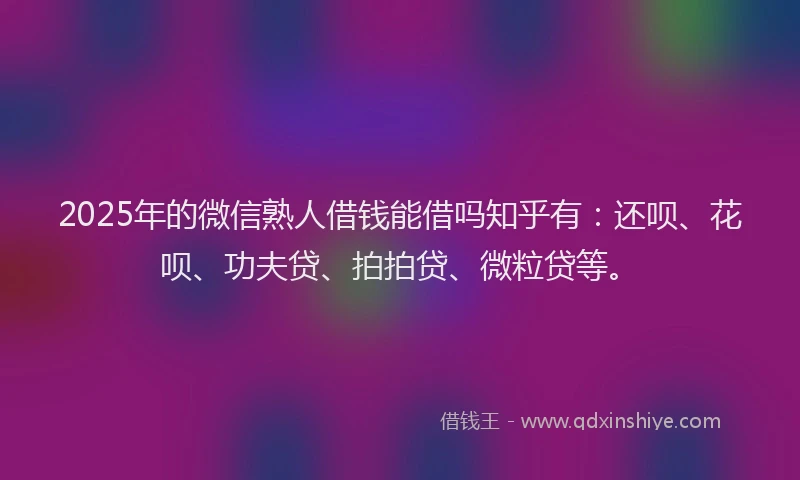 2025年的微信熟人借钱能借吗知乎有：还呗、花呗、功夫贷、拍拍贷、微粒贷等。