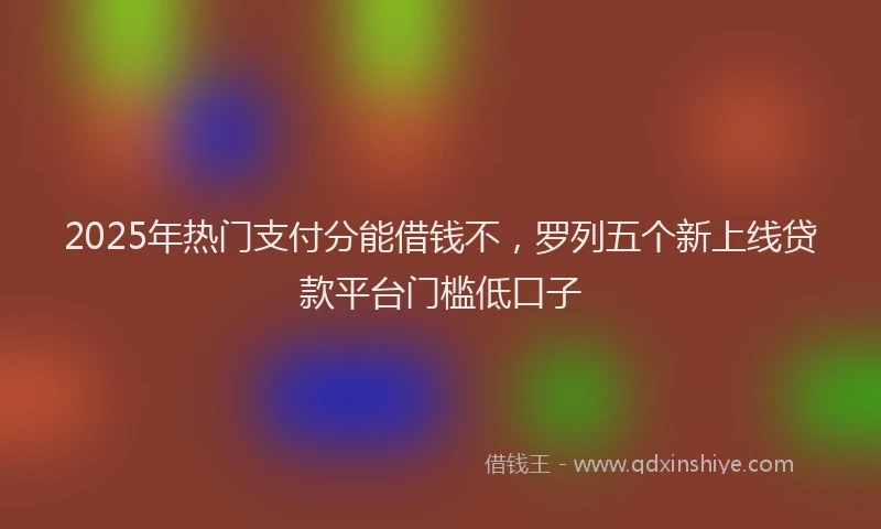 2025年热门支付分能借钱不，罗列五个新上线贷款平台门槛低口子