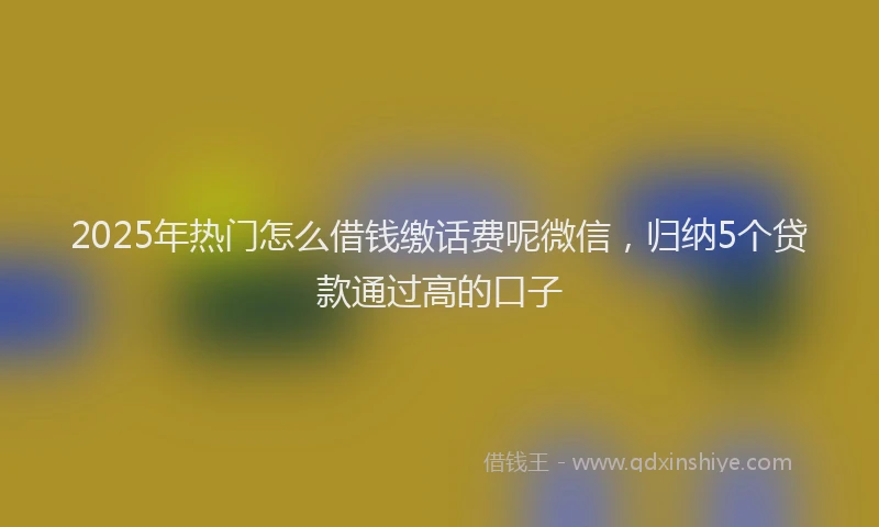 2025年热门怎么借钱缴话费呢微信，归纳5个贷款通过高的口子