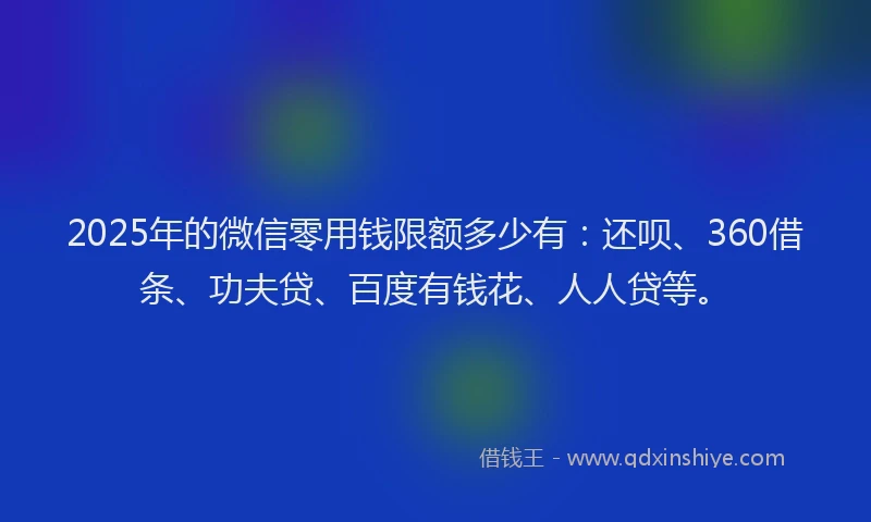 2025年的微信零用钱限额多少有：还呗、360借条、功夫贷、百度有钱花、人人贷等。