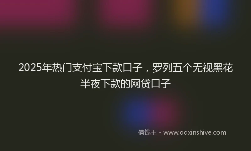 2025年热门支付宝下款口子，罗列五个无视黑花半夜下款的网贷口子