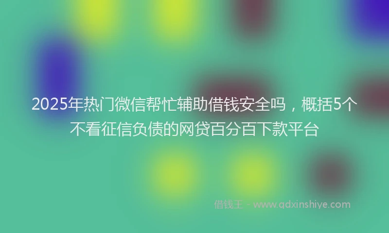 2025年热门微信帮忙辅助借钱安全吗，概括5个不看征信负债的网贷百分百下款平台