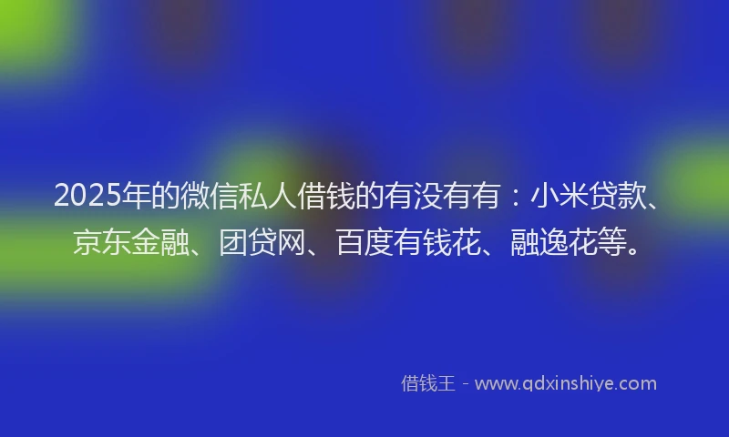 2025年的微信私人借钱的有没有有：小米贷款、京东金融、团贷网、百度有钱花、融逸花等。