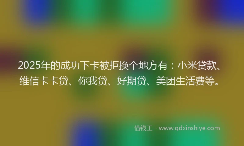 2025年的成功下卡被拒换个地方有：小米贷款、维信卡卡贷、你我贷、好期贷、美团生活费等。