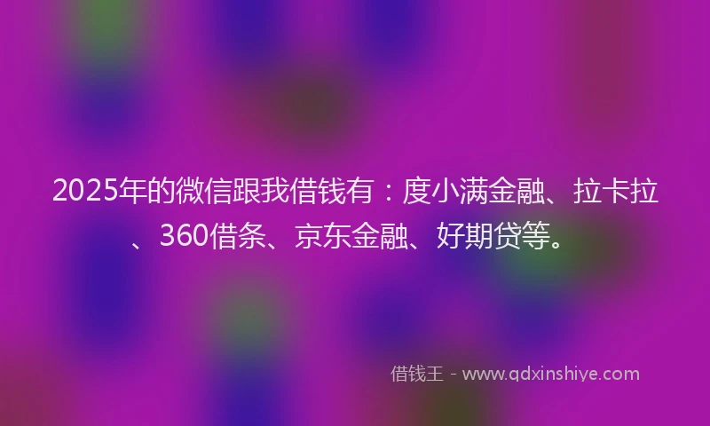 2025年的微信跟我借钱有：度小满金融、拉卡拉、360借条、京东金融、好期贷等。