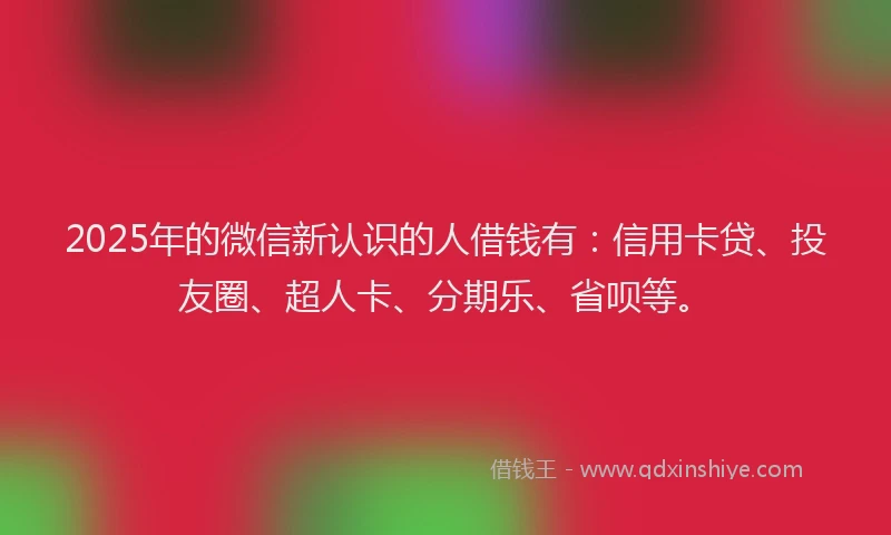 2025年的微信新认识的人借钱有：信用卡贷、投友圈、超人卡、分期乐、省呗等。
