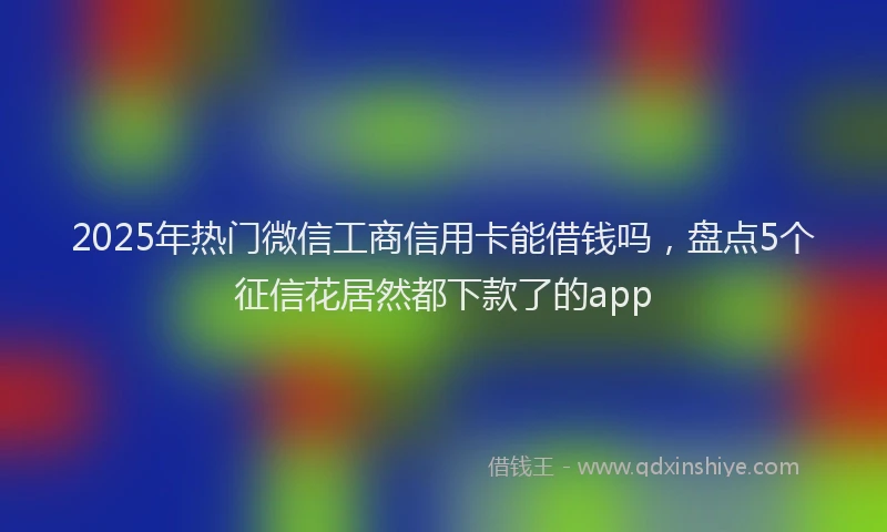 2025年热门微信工商信用卡能借钱吗，盘点5个征信花居然都下款了的app