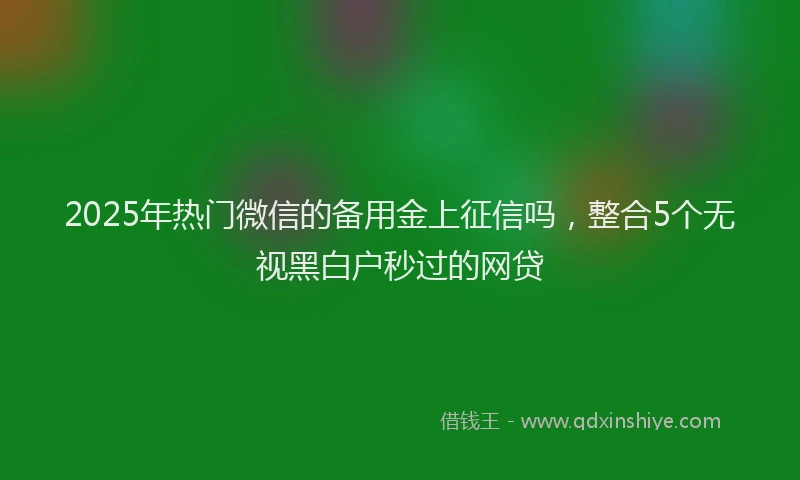 2025年热门微信的备用金上征信吗，整合5个无视黑白户秒过的网贷