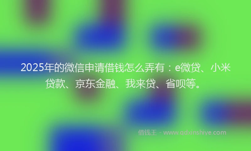 2025年的微信申请借钱怎么弄有：e微贷、小米贷款、京东金融、我来贷、省呗等。