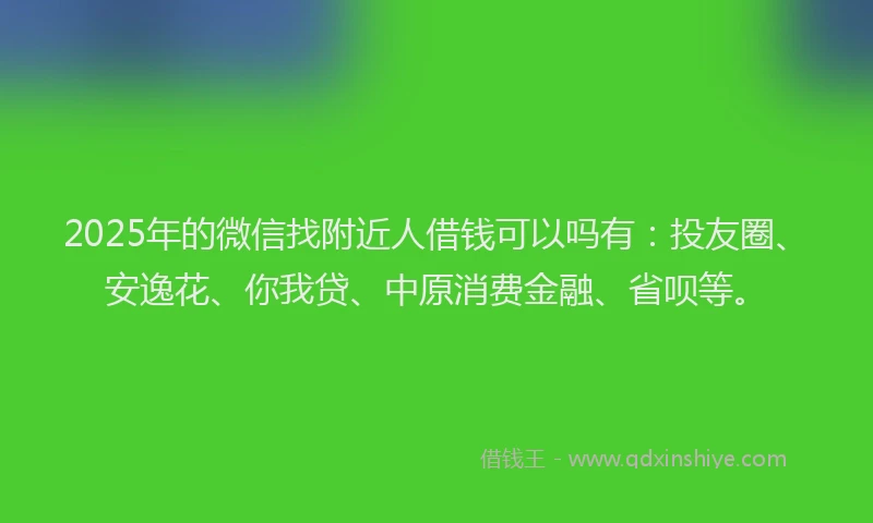 2025年的微信找附近人借钱可以吗有：投友圈、安逸花、你我贷、中原消费金融、省呗等。