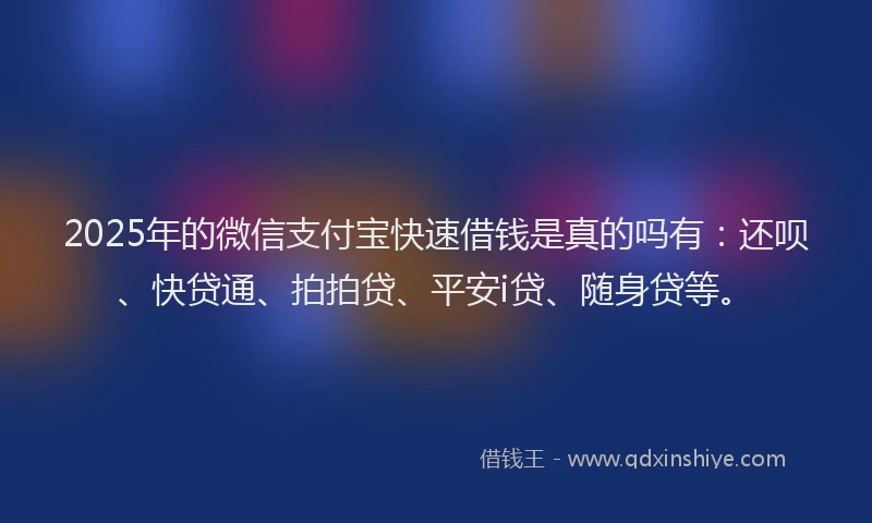 2025年的微信支付宝快速借钱是真的吗有：还呗、快贷通、拍拍贷、平安i贷、随身贷等。