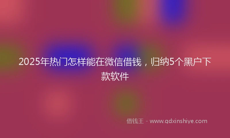 2025年热门怎样能在微信借钱，归纳5个黑户下款软件