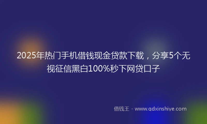 2025年热门手机借钱现金贷款下载，分享5个无视征信黑白100%秒下网贷口子