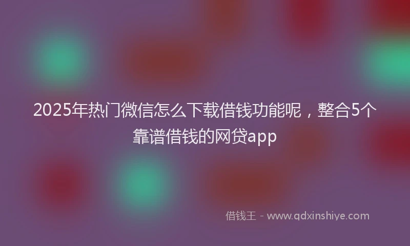 2025年热门微信怎么下载借钱功能呢，整合5个靠谱借钱的网贷app