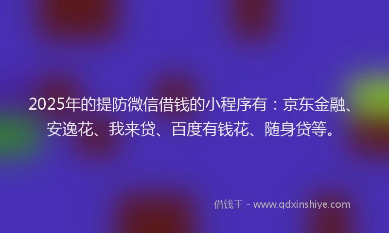 2025年的提防微信借钱的小程序有：京东金融、安逸花、我来贷、百度有钱花、随身贷等。