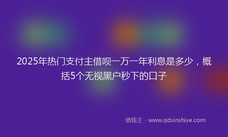 2025年热门支付主借呗一万一年利息是多少，概括5个无视黑户秒下的口子