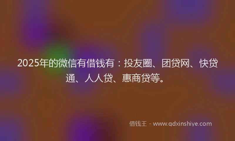 2025年的微信有借钱有：投友圈、团贷网、快贷通、人人贷、惠商贷等。
