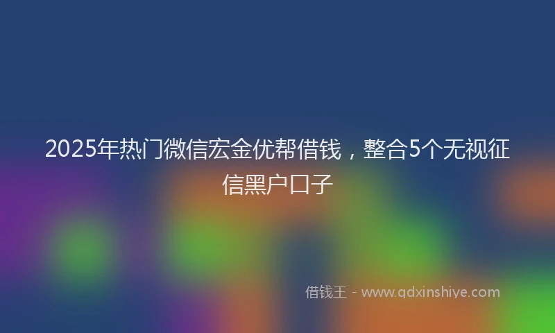2025年热门微信宏金优帮借钱，整合5个无视征信黑户口子