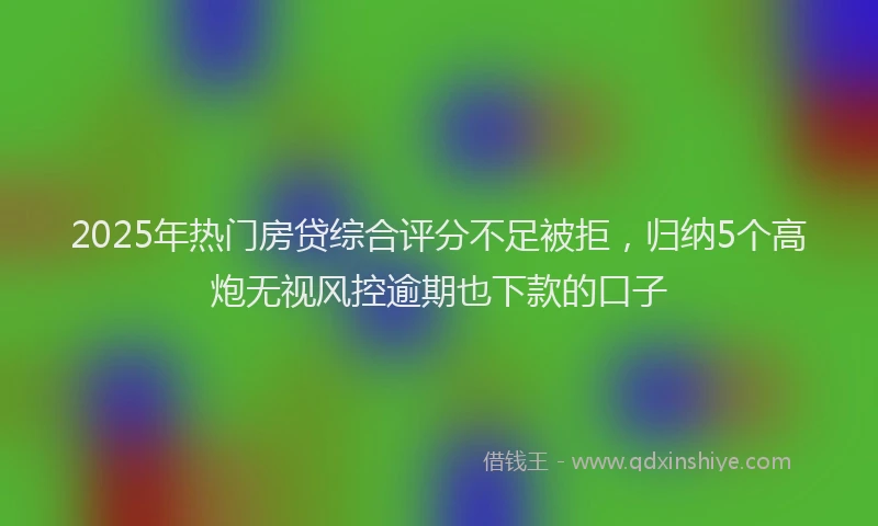 2025年热门房贷综合评分不足被拒，归纳5个高炮无视风控逾期也下款的口子