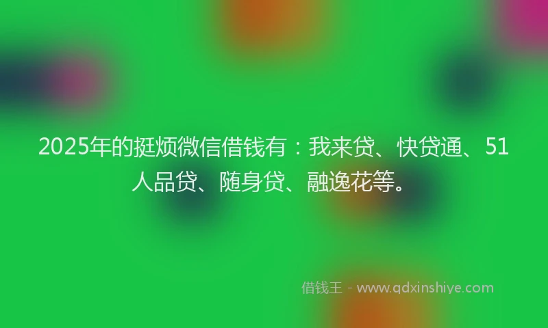 2025年的挺烦微信借钱有：我来贷、快贷通、51人品贷、随身贷、融逸花等。