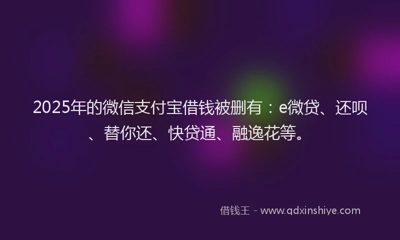 2025年的微信支付宝借钱被删有：e微贷、还呗、替你还、快贷通、融逸花等。