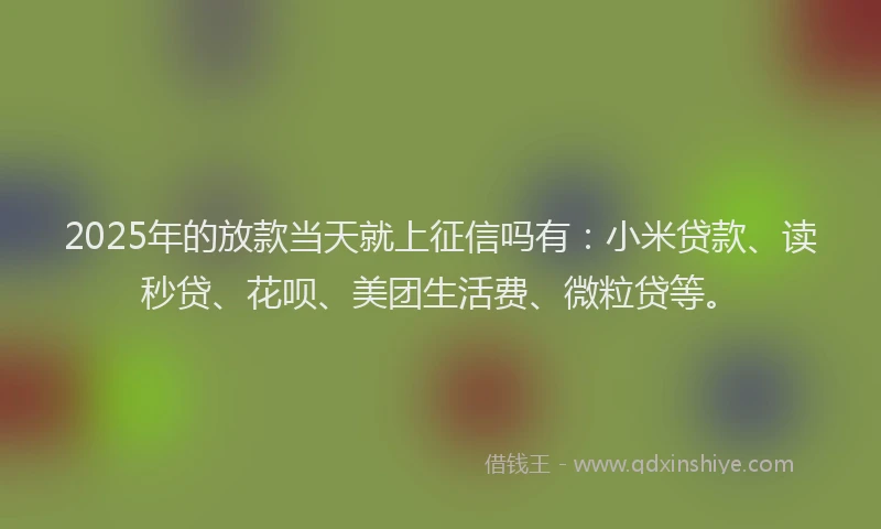 2025年的放款当天就上征信吗有：小米贷款、读秒贷、花呗、美团生活费、微粒贷等。
