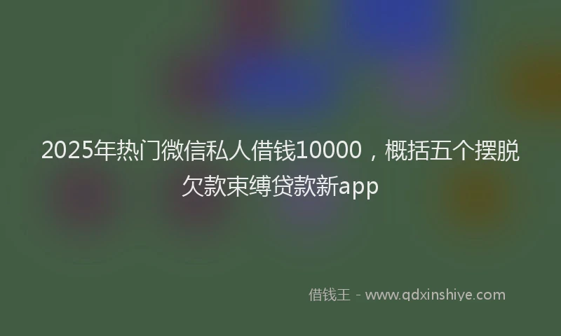 2025年热门微信私人借钱10000，概括五个摆脱欠款束缚贷款新app