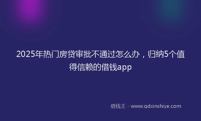 2025年热门房贷审批不通过怎么办，归纳5个值得信赖的借钱app