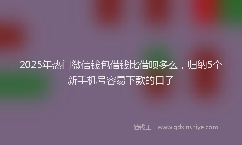 2025年热门微信钱包借钱比借呗多么，归纳5个新手机号容易下款的口子