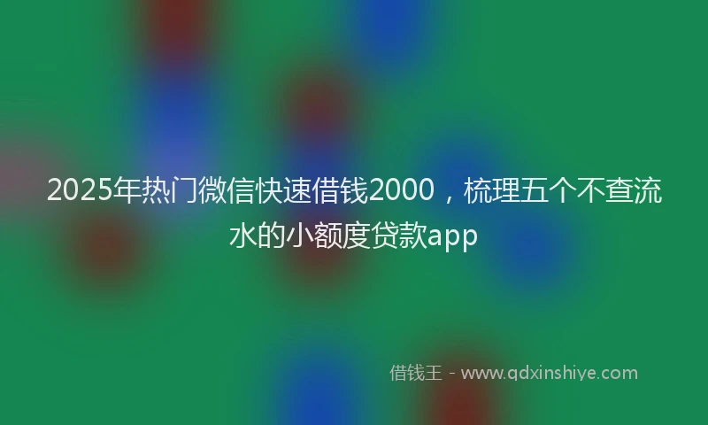 2025年热门微信快速借钱2000，梳理五个不查流水的小额度贷款app