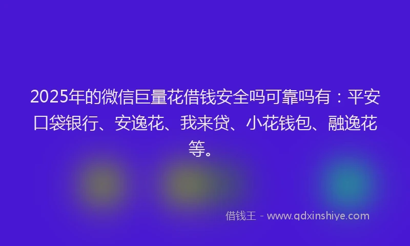 2025年的微信巨量花借钱安全吗可靠吗有：平安口袋银行、安逸花、我来贷、小花钱包、融逸花等。