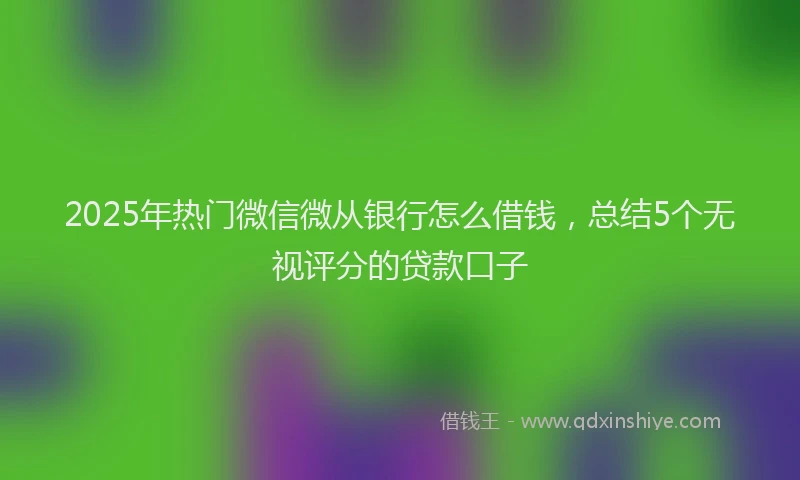 2025年热门微信微从银行怎么借钱，总结5个无视评分的贷款口子