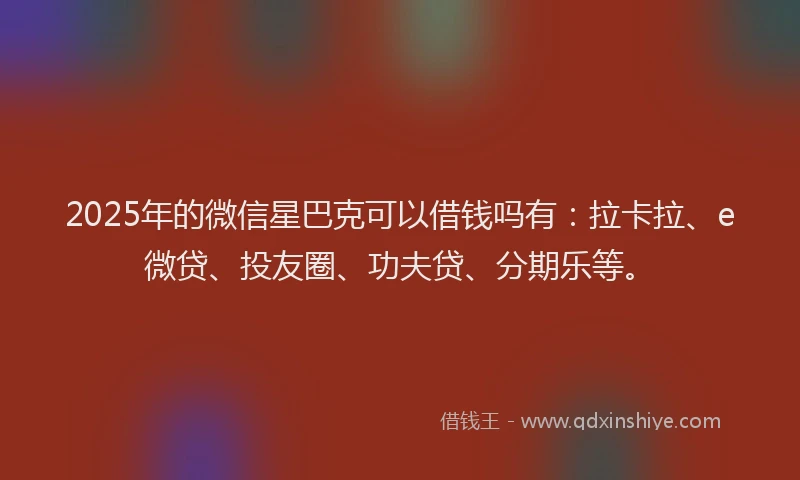 2025年的微信星巴克可以借钱吗有：拉卡拉、e微贷、投友圈、功夫贷、分期乐等。