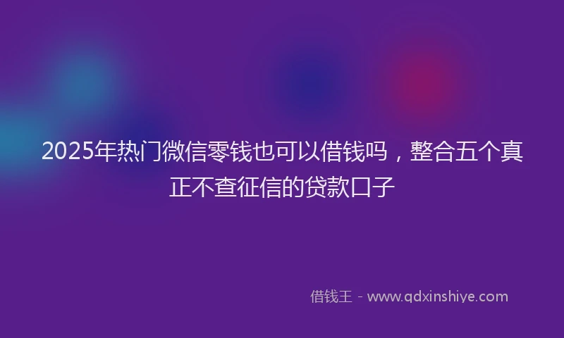 2025年热门微信零钱也可以借钱吗，整合五个真正不查征信的贷款口子