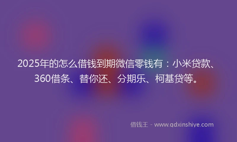 2025年的怎么借钱到期微信零钱有：小米贷款、360借条、替你还、分期乐、柯基贷等。