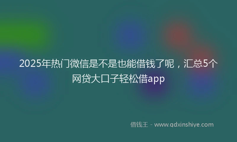 2025年热门微信是不是也能借钱了呢，汇总5个网贷大口子轻松借app