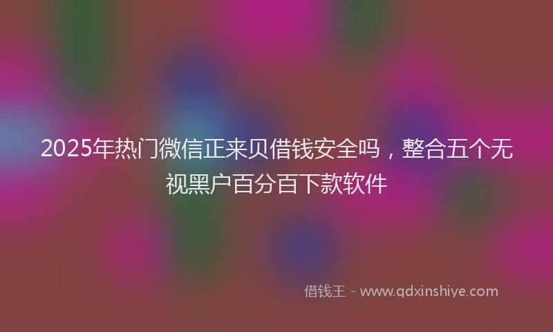 2025年热门微信正来贝借钱安全吗，整合五个无视黑户百分百下款软件